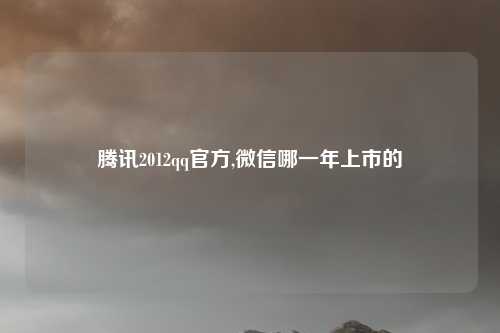 腾讯2012qq官方,微信哪一年上市的