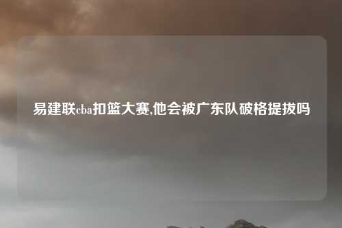 易建联cba扣篮大赛,他会被广东队破格提拔吗