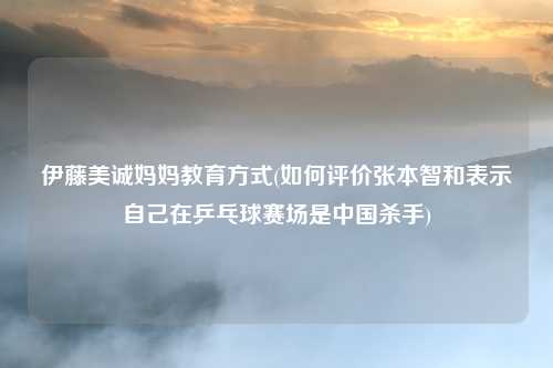 伊藤美诚妈妈教育方式(如何评价张本智和表示自己在乒乓球赛场是中国杀手)