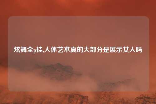 炫舞全p挂,人体艺术真的大部分是展示女人吗