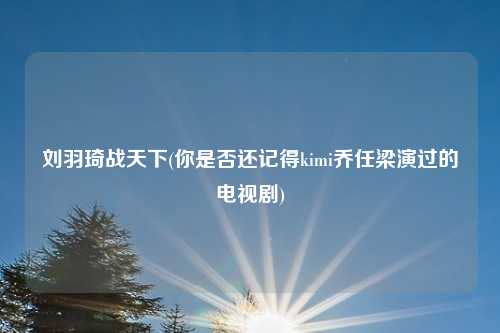 刘羽琦战天下(你是否还记得kimi乔任梁演过的电视剧)