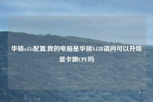 华硕x43s配置,我的电脑是华硕X43B请问可以升级显卡跟CPU吗