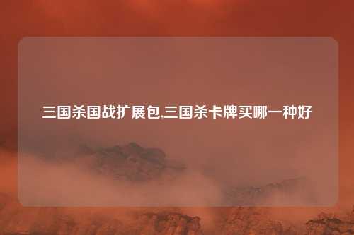 三国杀国战扩展包,三国杀卡牌买哪一种好