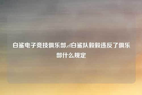 白鲨电子竞技俱乐部,cf白鲨队毅毅违反了俱乐部什么规定