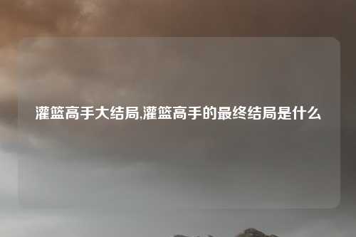 灌篮高手大结局,灌篮高手的最终结局是什么