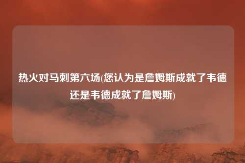 热火对马刺第六场(您认为是詹姆斯成就了韦德还是韦德成就了詹姆斯)
