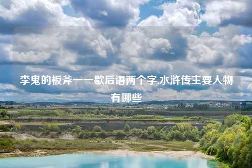 李鬼的板斧一一歇后语两个字,水浒传主要人物有哪些
