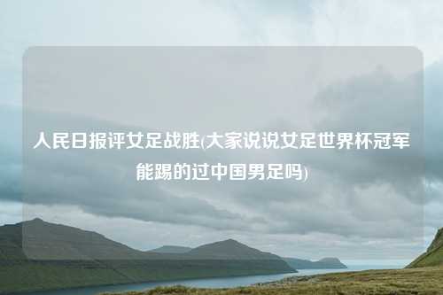 人民日报评女足战胜(大家说说女足世界杯冠军能踢的过中国男足吗)