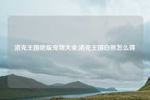 洛克王国绝版宠物大全,洛克王国白熊怎么得