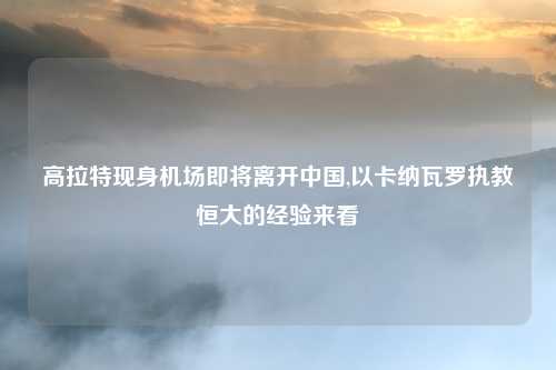 高拉特现身机场即将离开中国,以卡纳瓦罗执教恒大的经验来看