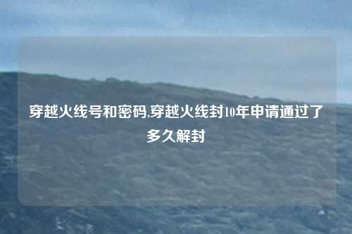 穿越火线号和密码,穿越火线封10年申请通过了多久解封