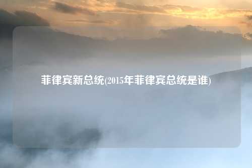 菲律宾新总统(2015年菲律宾总统是谁)