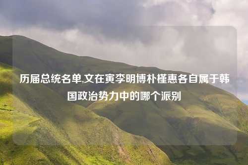 历届总统名单,文在寅李明博朴槿惠各自属于韩国政治势力中的哪个派别
