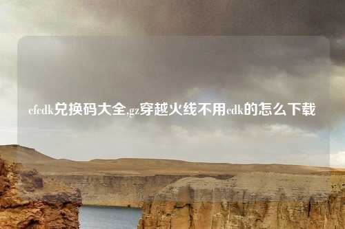 cfcdk兑换码大全,gz穿越火线不用cdk的怎么下载