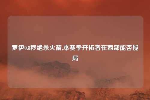罗伊0.8秒绝杀火箭,本赛季开拓者在西部能否搅局