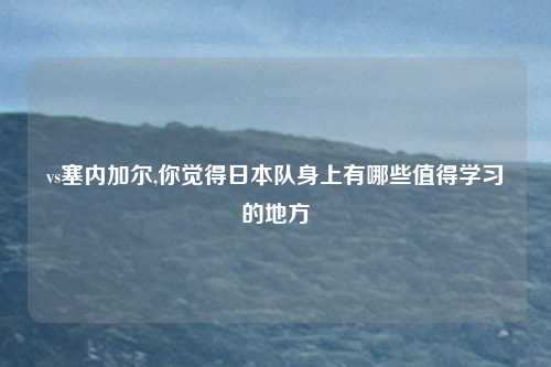 vs塞内加尔,你觉得日本队身上有哪些值得学习的地方
