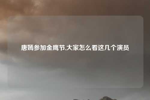 唐嫣参加金鹰节,大家怎么看这几个演员