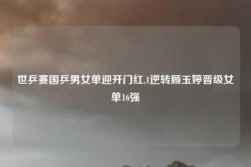 世乒赛国乒男女单迎开门红,1逆转顾玉婷晋级女单16强