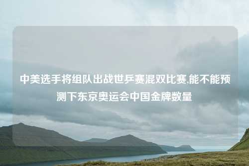 中美选手将组队出战世乒赛混双比赛,能不能预测下东京奥运会中国金牌数量