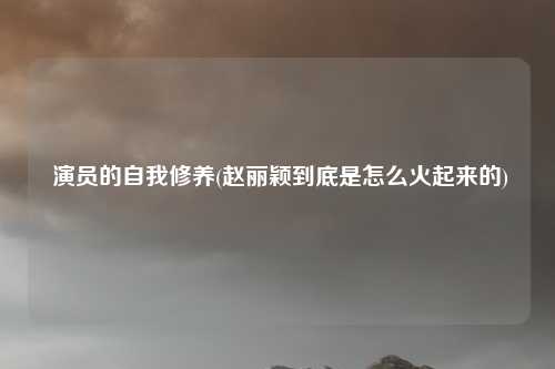 演员的自我修养(赵丽颖到底是怎么火起来的)