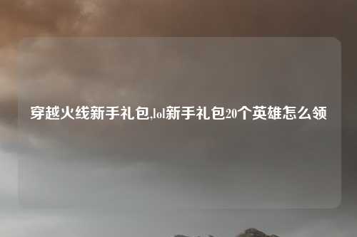 穿越火线新手礼包,lol新手礼包20个英雄怎么领