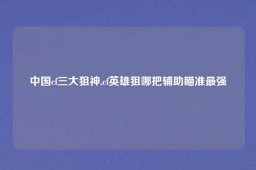 中国cf三大狙神,cf英雄狙哪把辅助瞄准最强