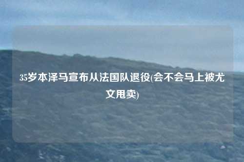 35岁本泽马宣布从法国队退役(会不会马上被尤文甩卖)