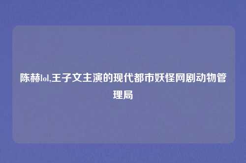 陈赫lol,王子文主演的现代都市妖怪网剧动物管理局