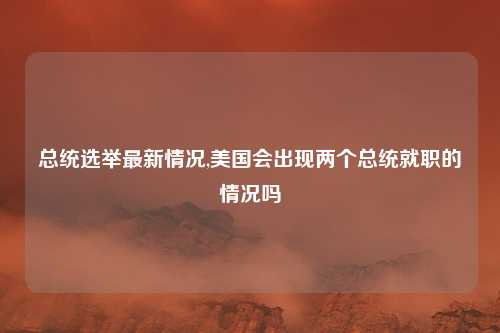 总统选举最新情况,美国会出现两个总统就职的情况吗
