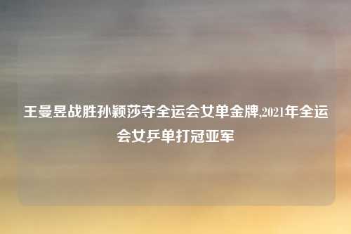 王曼昱战胜孙颖莎夺全运会女单金牌,2021年全运会女乒单打冠亚军