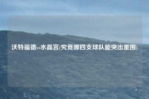沃特福德vs水晶宫(究竟哪四支球队能突出重围)