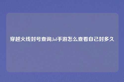 穿越火线封号查询,lol手游怎么查看自己封多久