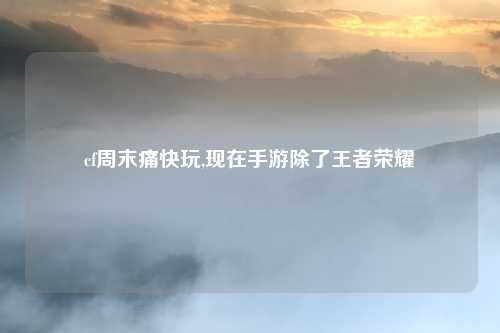 cf周末痛快玩,现在手游除了王者荣耀