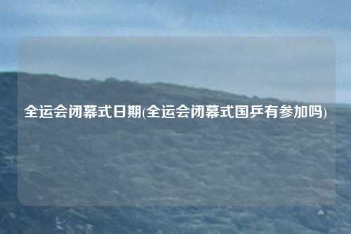 全运会闭幕式日期(全运会闭幕式国乒有参加吗)