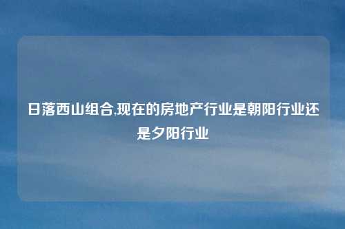 日落西山组合,现在的房地产行业是朝阳行业还是夕阳行业