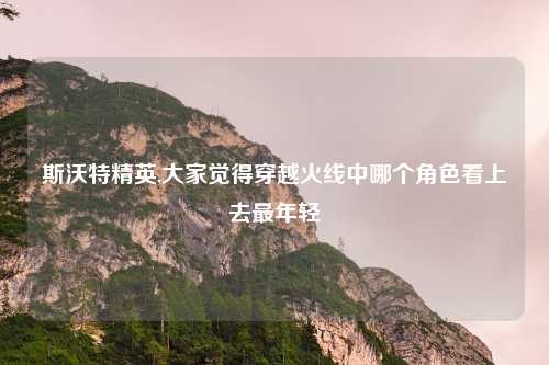 斯沃特精英,大家觉得穿越火线中哪个角色看上去最年轻