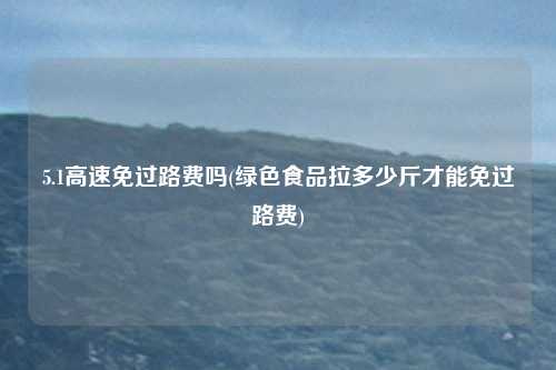 5.1高速免过路费吗(绿色食品拉多少斤才能免过路费)