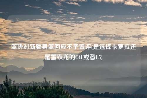 篮协对新疆男篮回应不予置评(是选择卡罗拉还是雪铁龙的C4L或者C5)