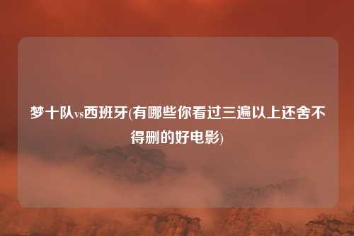 梦十队vs西班牙(有哪些你看过三遍以上还舍不得删的好电影)