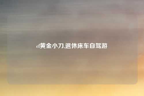 cf黄金小刀,退休床车自驾游