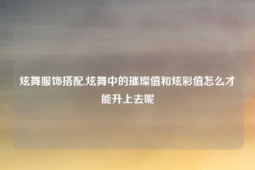 炫舞服饰搭配,炫舞中的璀璨值和炫彩值怎么才能升上去呢