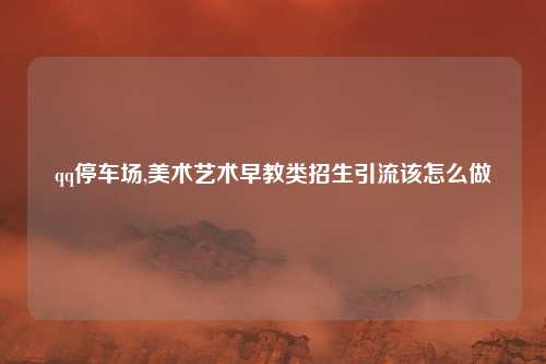 qq停车场,美术艺术早教类招生引流该怎么做