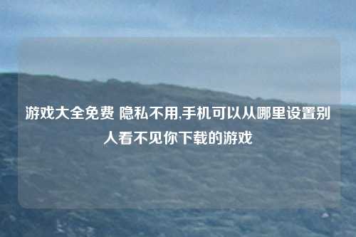 游戏大全免费 隐私不用,手机可以从哪里设置别人看不见你下载的游戏