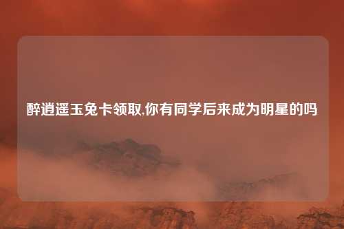 醉逍遥玉兔卡领取,你有同学后来成为明星的吗
