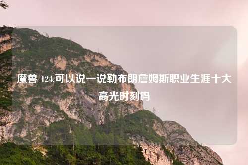 魔兽 124,可以说一说勒布朗詹姆斯职业生涯十大高光时刻吗