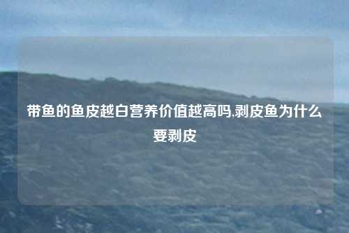 带鱼的鱼皮越白营养价值越高吗,剥皮鱼为什么要剥皮