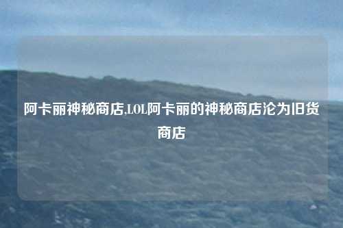 阿卡丽神秘商店,LOL阿卡丽的神秘商店沦为旧货商店