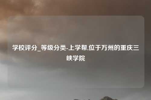 学校评分_等级分类-上学帮,位于万州的重庆三峡学院