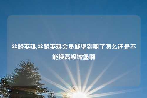 丝路英雄,丝路英雄会员城堡到期了怎么还是不能换高级城堡啊