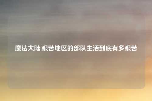 魔法大陆,艰苦地区的部队生活到底有多艰苦